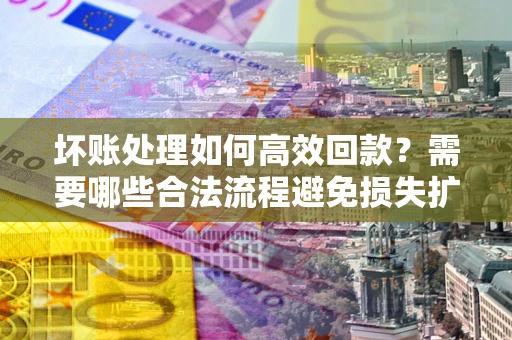 济南坏账处理如何高效回款？需要哪些合法流程避免损失扩大？