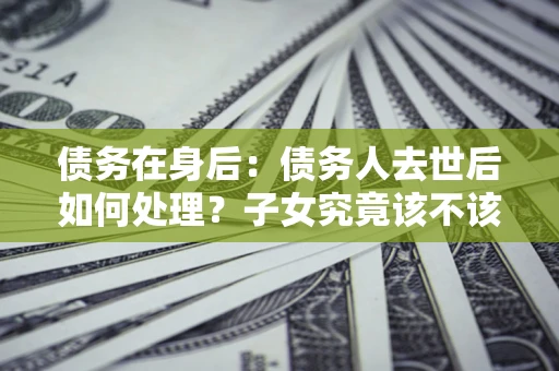 济南债务在身后：债务人去世后如何处理？子女究竟该不该还钱？