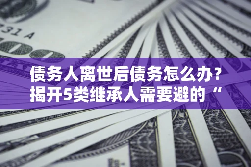 济南债务人离世后债务怎么办？揭开5类继承人需要避的“坑”