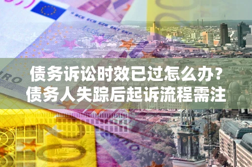 济南债务诉讼时效已过怎么办？债务人失踪后起诉流程需注意什么？