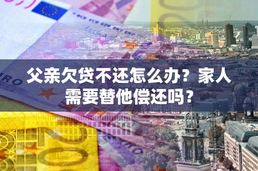 济南父亲欠贷不还怎么办？家人需要替他偿还吗？